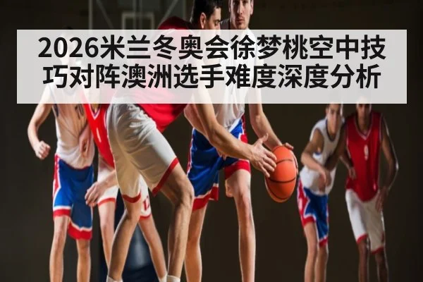 2026米兰冬奥会徐梦桃空中技巧对阵澳洲选手难度深度分析